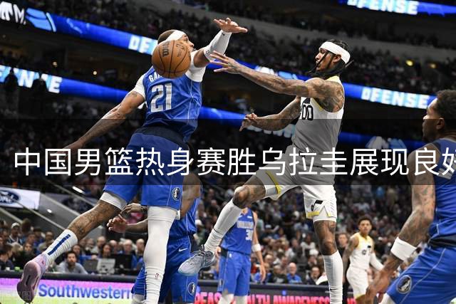 中国男篮热身赛胜乌拉圭展现良好竞技状态