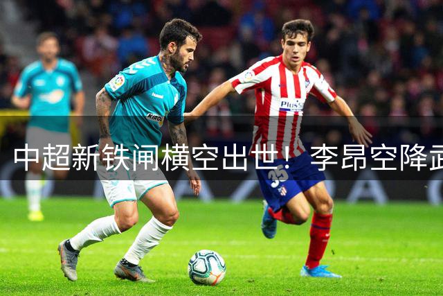 中超新铁闸横空出世！李昂空降武汉三镇坐镇后防显神威