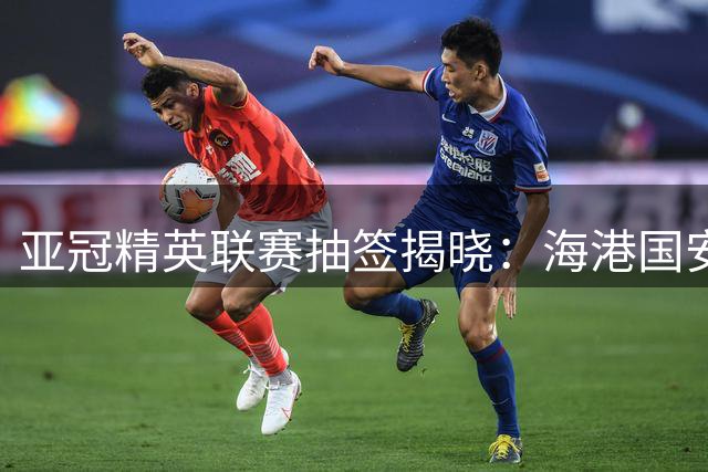 亚冠精英联赛抽签揭晓：海港国安遭遇相同对手 避开日本劲旅