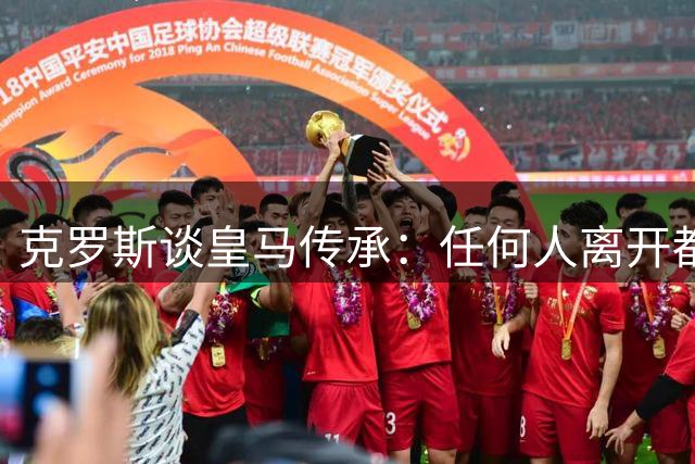 克罗斯谈皇马传承：任何人离开都不会影响百年豪门根基