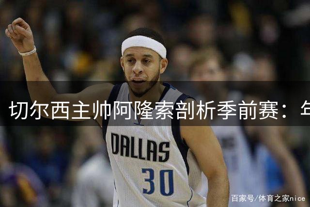 切尔西主帅阿隆索剖析季前赛：年轻球员成长与战术应变成关键