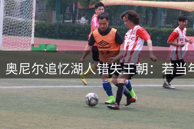 奥尼尔追忆湖人错失王朝：若当年降薪或联手科比斩获七冠