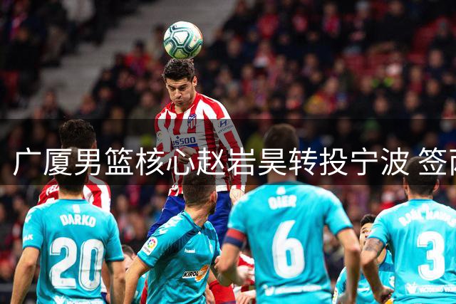 广厦男篮核心赵岩昊转投宁波 签两年合约