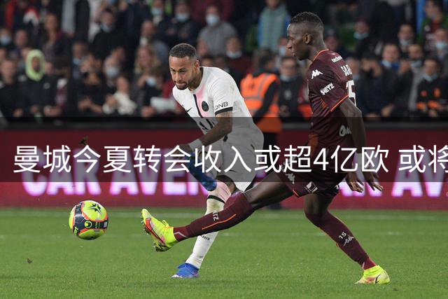 曼城今夏转会收入或超4亿欧 或将官宣两笔重量级签约
