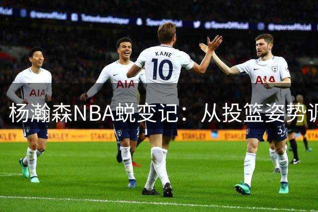 杨瀚森NBA蜕变记：从投篮姿势调整看中国球员的成长之路