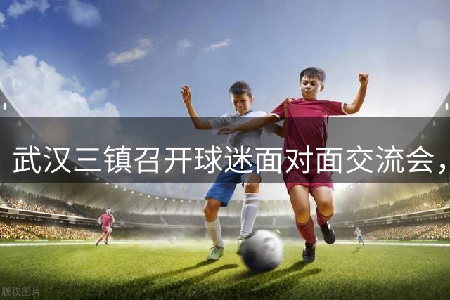 武汉三镇召开球迷面对面交流会，承诺全力改善俱乐部运营