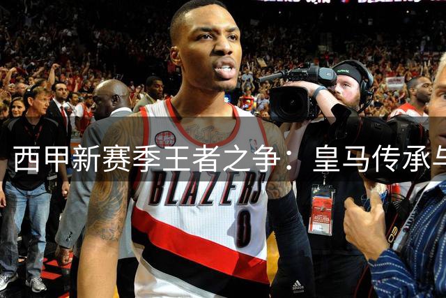 西甲新赛季王者之争：皇马传承与巴萨革新谁能胜出？