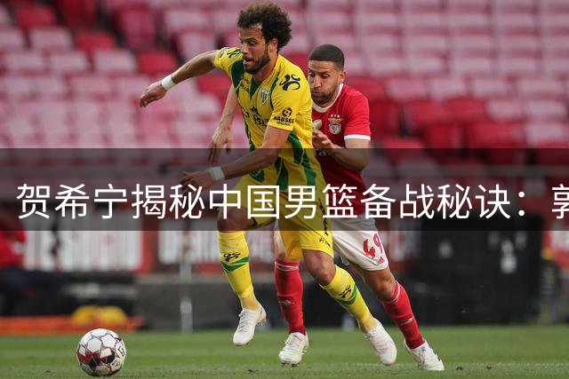 贺希宁揭秘中国男篮备战秘诀：郭士强的"专注力"哲学引领成功之路