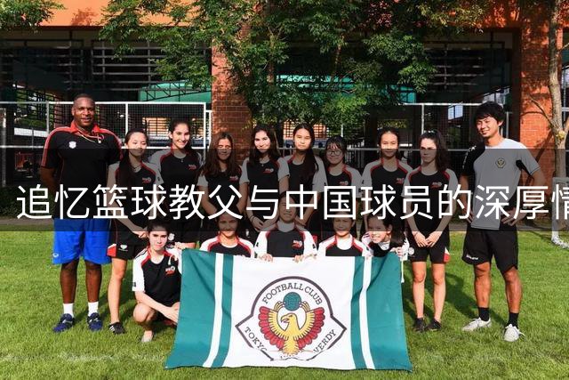 追忆篮球教父与中国球员的深厚情谊
