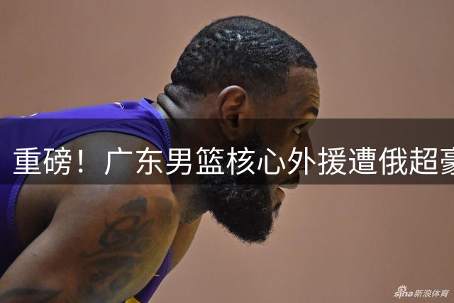 重磅！广东男篮核心外援遭俄超豪门300万美金截胡 杜锋战术体系面临重构