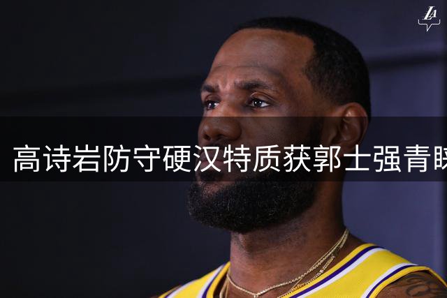 高诗岩防守硬汉特质获郭士强青睐 师徒默契成男篮独特风景