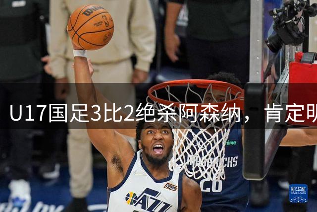 U17国足3比2绝杀阿森纳，肯定明日之星锻炼价值